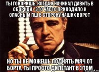 ты говоришь, когда я начинал давить в сборной - это часто приводило к опасным пш в сторону наших ворот но ты не можешь поднять мяч от борта, ты просто дилетант в этом