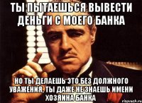 ты пытаешься вывести деньги с моего банка но ты делаешь это без должного уважения, ты даже не знаешь имени хозяина банка