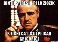 dintii s treshi pi la ziozik s zishi ca-l stii pi igan grigorici