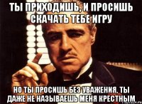 ты приходишь, и просишь скачать тебе игру но ты просишь без уважения, ты даже не называешь меня крестным