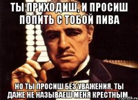 ты приходиш, и просиш попить с тобой пива но ты просиш без уважения, ты даже не называеш меня крестным..