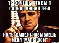 ты хочешь, что бы я сильно любил тебя но ты даже,не называешь меня "малышом"