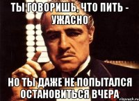 ты говоришь, что пить - ужасно но ты даже не попытался остановиться вчера