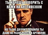 ты хочешь говорить с нами на английском но ты не доучил правила ты даже не разобрался в артиклях