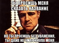 ты просишь меня сказать название но ты просишь без уважения, ты даже не чмафкнула меня