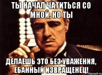 ты начал чатиться со мной, но ты делаешь это без уважения, ебанный извращенец!