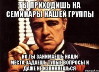 ты приходишь на семинары нашей группы но ты занимаешь наши места,задаешь тупые вопросы и даже не извиняешься