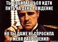 ты собираешься идти пить на день рождение но ты даже не спросила у меня разрешения