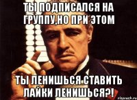 ты подписался на группу,но при этом ты ленишься ставить лайки ленишься?!