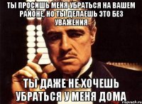 ты просишь меня убраться на вашем районе, но ты делаешь это без уважения ты даже не хочешь убраться у меня дома