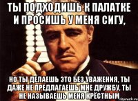 ты подходишь к палатке и просишь у меня сигу, но ты делаешь это без уважения, ты даже не предлагаешь мне дружбу, ты не называешь меня крёстным