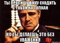 ты просишь вику сходить с тобой на толкан но ты делаешь это без уважения