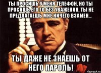 ты просишь у меня телефон, но ты просишь его го без уважения, ты не предлагаешь мне ничего взамен... ты даже не знаешь от него пароль!