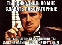 ты приходишь ко мне сдавать лабораторные но ты сдаешь без уважения, ты даже не называешь меня кретсным