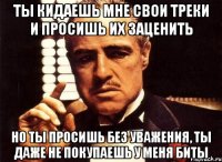 ты кидаешь мне свои треки и просишь их заценить но ты просишь без уважения, ты даже не покупаешь у меня биты