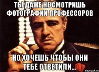 ты даже не смотришь фотографии профессоров но хочешь чтобы они тебе ответили...