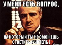 у меня есть вопрос, на который ты не сможешь ответить.(учитель )