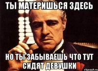 ты материшься здесь но ты забываешь что тут сидят девушки