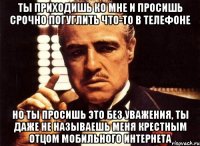 ты приходишь ко мне и просишь срочно погуглить что-то в телефоне но ты просишь это без уважения, ты даже не называешь меня крестным отцом мобильного интернета