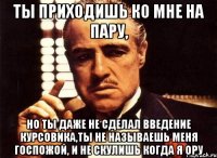 ты приходишь ко мне на пару, но ты даже не сделал введение курсовика,ты не называешь меня госпожой, и не скулишь когда я ору