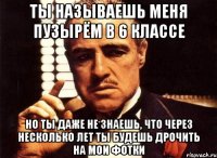 ты называешь меня пузырём в 6 классе но ты даже не знаешь, что через несколько лет ты будешь дрочить на мои фотки