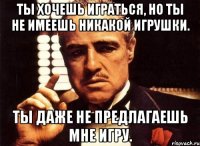 ты хочешь играться, но ты не имеешь никакой игрушки. ты даже не предлагаешь мне игру.