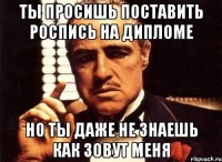 ты просишь поставить роспись на дипломе но ты даже не знаешь как зовут меня