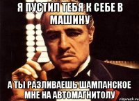 я пустил тебя к себе в машину а ты разливаешь шампанское мне на автомагнитолу