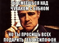 ты смеёшься над чуваком с бубном но ты просишь всех подарить тебе ксилофон