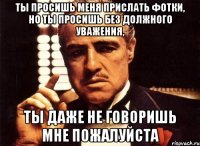 ты просишь меня прислать фотки, но ты просишь без должного уважения, ты даже не говоришь мне пожалуйста