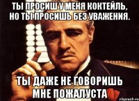 ты просиш у меня коктейль, но ты просишь без уважения. ты даже не говоришь мне пожалуста