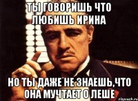 ты говоришь что любишь ирина но ты даже не знаешь,что она мучтает о леше