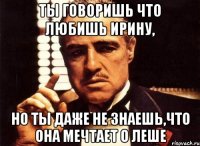 ты говоришь что любишь ирину, но ты даже не знаешь,что она мечтает о леше