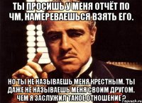 ты просишь у меня отчёт по чм, намереваешься взять его. но ты не называешь меня крестным. ты даже не называешь меня своим другом. чем я заслужил такое отношение ?