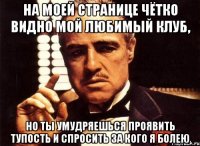 на моей странице чётко видно мой любимый клуб, но ты умудряешься проявить тупость и спросить за кого я болею