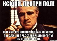 ксюня, протри пол! мое имя ксения ивановна машукова, ты даже не представляешь кого ты об этом просишь