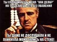 ты спрашиваешь меня: "как дела?" но ты делаешь это без уважения ты даже не дослушала и не лайкнула мою запись на стене!