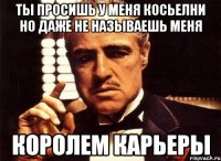 ты просишь у меня косьелни но даже не называешь меня королем карьеры