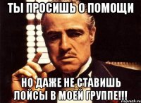 ты просишь о помощи но даже не ставишь лойсы в моей группе!!!