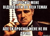 ти просиш мене відповісти по всіх темах але ти просиш мене не як друга