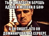 ты из жалости берешь адана и мелони в бкф а он пишет, что он доминировал на сервере