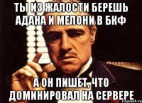 ты из жалости берешь адана и мелони в бкф а он пишет, что доминировал на сервере