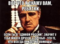 вот что я скажу вам, ребятки если ты в "единой россии", значит у тебя много друзей. а друзья - это те, кто всегда придет на помощь!