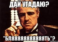 дай угадаю? "бляяяяяяяяяяять"?