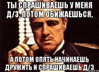 ты спрашиваешь у меня д/з, потом обижаешься, а потом опять начинаешь дружить и спрашиваешь д/з