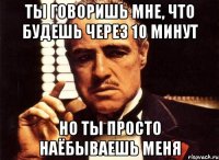 ты говоришь мне, что будешь через 10 минут но ты просто наёбываешь меня