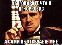 вы говорите что я игнорю вас а сами не отвечаете мне