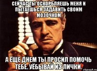 сейчас ты оскорбляешь меня и пытаешься задавить своим мозочком а еще днем ты просил помочь тебе. уёбывай из лички.