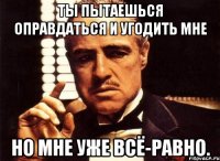 ты пытаешься оправдаться и угодить мне но мне уже всё-равно.