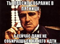 ты просил собрание в пятницу а сейчас даже не собираешься на него идти